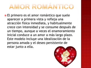  El primero es el amor romántico que suele
aparecer a primera vista y refleja una
atracción física inmediata, y habitualmente
crece con intensidad y se consume después de
un tiempo, aunque a veces el enamoramiento
inicial conduce a un amor a más largo plazo.
Este modelo incluye una idealización de la
persona amada y el deseo persistente de
estar junto a ella.
 