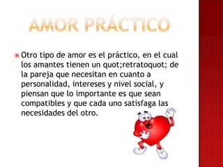  Otro tipo de amor es el práctico, en el cual
los amantes tienen un quot;retratoquot; de
la pareja que necesitan en cuanto a
personalidad, intereses y nivel social, y
piensan que lo importante es que sean
compatibles y que cada uno satisfaga las
necesidades del otro.
 