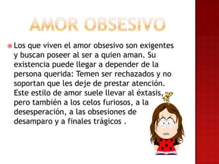  Los que viven el amor obsesivo son exigentes
y buscan poseer al ser a quien aman. Su
existencia puede llegar a depender de la
persona querida: Temen ser rechazados y no
soportan que les deje de prestar atención.
Este estilo de amor suele llevar al éxtasis,
pero también a los celos furiosos, a la
desesperación, a las obsesiones de
desamparo y a finales trágicos .
 