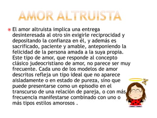  El amor altruista implica una entrega
desinteresada al otro sin exigirle reciprocidad y
depositando la confianza en él, y además es
sacrificado, paciente y amable, anteponiendo la
felicidad de la persona amada a la suya propia.
Este tipo de amor, que responde al concepto
clásico judeocristiano de amor, no parece ser muy
frecuente. Cada uno de los modelos de amor
descritos refleja un tipo ideal que no aparece
aisladamente o en estado de pureza, sino que
puede presentarse como un episodio en el
transcurso de una relación de pareja, o con más
frecuencia manifestarse combinado con uno o
más tipos estilos amorosos .
 