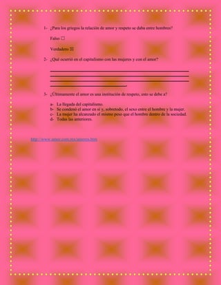 1- ¿Para los griegos la relación de amor y respeto se daba entre hombres?
Falso ☐
Verdadero ☒
2- ¿Qué ocurrió en el capitalismo con las mujeres y con el amor?
________________________________________________________________
________________________________________________________________
________________________________________________________________
___________________________________.
3- ¿Últimamente el amor es una institución de respeto, esto se debe a?
a- La llegada del capitalismo.
b- Se condenó el amor en sí y, sobretodo, el sexo entre el hombre y la mujer.
c- La mujer ha alcanzado el mismo peso que el hombre dentro de la sociedad.
d- Todas las anteriores.
http://www.amor.com.mx/amores.htm
 