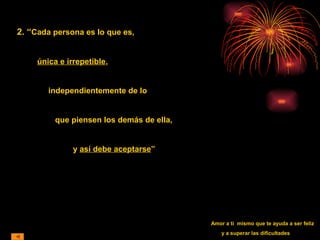 2. “Cada persona es lo que es,
única e irrepetible,
independientemente de lo
que piensen los demás de ella,
y así debe aceptarse”
Amor a ti mismo que te ayuda a ser feliz
y a superar las dificultades
 
