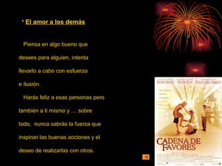 * El amor a los demás
Piensa en algo bueno que
desees para alguien, intenta
llevarlo a cabo con esfuerzo
e ilusión.
Harás feliz a esas personas pero
también a ti mismo y … sobre
todo, nunca sabrás la fuerza que
inspiran las buenas acciones y el
deseo de realizarlas con otros.
 