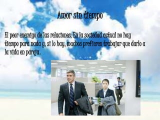 Amor sin tiempo
El peor enemigo de las relaciones. En la sociedad actual no hay
tiempo para nada y, si lo hay, muchos prefieren trabajar que darlo a
la vida en pareja.
 