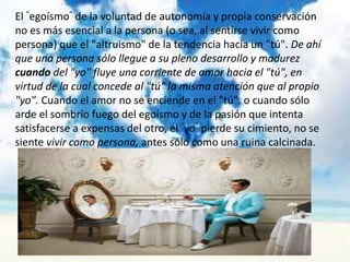 El "egoísmo" de la voluntad de autonomía y propia conservación
no es más esencial a la persona (o sea, al sentirse vivir como
persona) que el "altruismo" de la tendencia hacia un "tú". De ahí
que una persona sólo llegue a su pleno desarrollo y madurez
cuando del "yo" fluye una corriente de amor hacia el "tú", en
virtud de la cual concede al "tú" la misma atención que al propio
"yo". Cuando el amor no se enciende en el "tú". o cuando sólo
arde el sombrío fuego del egoísmo y de la pasión que intenta
satisfacerse a expensas del otro, el "yo" pierde su cimiento, no se
siente vivir como persona, antes sólo como una ruina calcinada.
 
