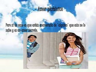 .- Amor platónico
Pero si tu caso es que estás enamorada de 'alguien' que aún no lo
sabe y es un amor secreto.
 
