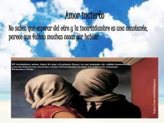 - Amor incierto
No sabes qué esperar del otro y la incertidumbre es una constante,
parece que faltan muchas cosas por hablar.
 