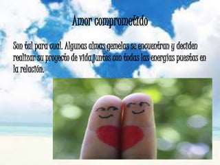 Amor comprometido
Son tal para cual. Algunas almas gemelas se encuentran y deciden
realizar su proyecto de vida juntos con todas las energías puestas en
la relación.
 
