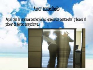 Amor inmediato
Aquel que se expresa mediante los 'arrebatos pasionales' y busca el
placer de forma compulsiva.
 