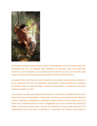 Sin embargo, conforme pasa el tiempo, puede ir desarrollándose uno de los componentes más
importantes del amor: la intimidad. Este sentimiento de intimidad surge más lentamente,
conforme se van conociendo y van confiando cada vez más el uno en el otro. De este modo
surge una mezcla de intimidad y pasión que recibe el nombre de amor romántico.
La siguiente fase suele llamarse amor consumado y se produce cuando aparece también el
tercer componente del amor: el compromiso, que empuja a ambos miembros de la pareja a
permanecer unidos a lo largo del tiempo, a planear un futuro juntos, a considerarse una familia
y desear compartir sus vidas.
Con el tiempo, la pasión que predominaba al inicio de la relación se va debilitando poco a poco
hasta el punto de que puede llegar a desaparecer, de manera que la pareja necesita esforzarse
y actuar, utilizando su imaginación y creatividad si desea mantener viva esa pasión, pues si no
hacen nada, la tendencia natural es la de ir apagándose poco a poco. Cuando esto sucede y la
pasión se desvanece puede surgir un tipo de amor diferente en el que existen solo dos de los
componentes básicos del amor: la intimidad y el compromiso. No obstante, éste puede ser
 