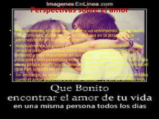 Perspectivas sobre el amor
• Popularmente, el amor se considera un sentimiento. En los casos
más comunes, dicho sentimiento se basa en la atracción y la
admiración de un sujeto hacia otro.
• Habitualmente se asocia el término con el amor romántico —una
relación pasional y sexual entre dos personas que produce una
influencia muy importante en sus vidas—, que intensifica las
relaciones interpersonales entre ambos sujetos, quienes, partiendo
de su propia insuficiencia, desean el encuentro y la unión con aquel
que han juzgado ser el complemento para su existencia.
• Sin embargo, se aplica también a otras relaciones diferentes —tales
como el amor platónico o el amor familiar—, y, en un sentido más
amplio, del amor hacia Dios, el arte, la belleza, la humanidad o la
naturaleza, lo que suele asociarse con la empatía y otras
capacidades. En la mayoría de los casos, implica un gran afecto por
algo que ocasiona felicidad o placer al que ama.
 