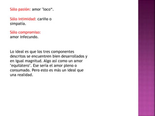 Sólo pasión: amor "loco“.
Sólo intimidad: cariño o
simpatía.
Sólo compromiso:
amor infecundo.
Lo ideal es que los tres componentes
descritos se encuentren bien desarrollados y
en igual magnitud. Algo así como un amor
"equilátero". Ese sería el amor pleno o
consumado. Pero esto es más un ideal que
una realidad.
 