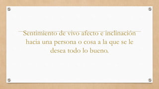 Sentimiento de vivo afecto e inclinación
hacia una persona o cosa a la que se le
desea todo lo bueno.