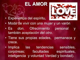 EL AMOR
• Experiencia del espíritu,
• Modo de vivir con una mujer y un varón
• Es don. Ofrecimiento personal y
también aceptación del otro.
• Tiene sus propias edades, permanece y
crece.
• Implica las tendencias sensibles,
corpóreas; facultades espirituales,
inteligencia y voluntad Verdad y bondad).
 