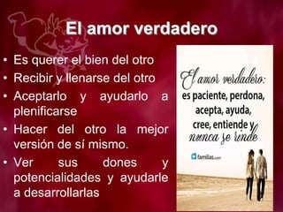 El amor verdadero
• Es querer el bien del otro
• Recibir y llenarse del otro
• Aceptarlo y ayudarlo a
plenificarse
• Hacer del otro la mejor
versión de sí mismo.
• Ver sus dones y
potencialidades y ayudarle
a desarrollarlas
 