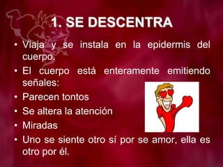 1. SE DESCENTRA
• Viaja y se instala en la epidermis del
cuerpo.
• El cuerpo está enteramente emitiendo
señales:
• Parecen tontos
• Se altera la atención
• Miradas
• Uno se siente otro sí por se amor, ella es
otro por él.
 