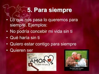 5. Para siempre
• Lo que nos pasa lo queremos para
siempre. Ejemplos:
• No podría concebir mi vida sin ti
• Qué haría sin ti
• Quiero estar contigo para siempre
• Quieren ser
 