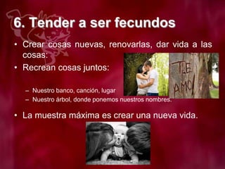 6. Tender a ser fecundos
• Crear cosas nuevas, renovarlas, dar vida a las
cosas:
• Recrean cosas juntos:
– Nuestro banco, canción, lugar
– Nuestro árbol, donde ponemos nuestros nombres.
• La muestra máxima es crear una nueva vida.
 