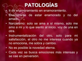 PATOLOGÍAS
• Ir de enamoramiento en enamoramiento.
• Enamorarse de estar enamorado y no del
amado.
• Narcisismo: solo se ama a sí mismo, solo me
amo a mí y lo que siento al inicio. voy de una en
otra.
• Instrumentalización del otro, solo para mi
satisfacción, el otro no me interesa cuando ya
no emociona, me sobra y cambio.
• No es posible la novedad eterna.
• Cada vez se busca emociones más intensas y
se cae en perversión.
 
