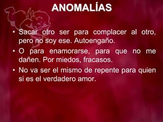 ANOMALÍAS
• Sacar otro ser para complacer al otro,
pero no soy ese. Autoengaño.
• O para enamorarse, para que no me
dañen. Por miedos, fracasos.
• No va ser el mismo de repente para quien
si es el verdadero amor.
 