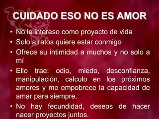 CUIDADO ESO NO ES AMOR
• No le intereso como proyecto de vida
• Solo a ratos quiere estar conmigo
• Ofrece su intimidad a muchos y no solo a
mí
• Ello trae: odio, miedo, desconfianza,
manipulación, calculo en los próximos
amores y me empobrece la capacidad de
amar para siempre.
• No hay fecundidad, deseos de hacer
nacer proyectos juntos.
 
