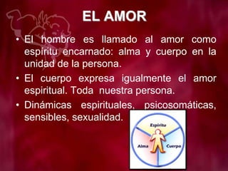 EL AMOR
• El hombre es llamado al amor como
espíritu encarnado: alma y cuerpo en la
unidad de la persona.
• El cuerpo expresa igualmente el amor
espiritual. Toda nuestra persona.
• Dinámicas espirituales, psicosomáticas,
sensibles, sexualidad.
 