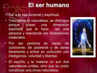 El ser humano
• Ser a la vez corporal y espiritual.
• Trasciende la naturaleza, se distingue
porque posee una dimensión
espiritual que le hace ser una
persona y trasciende las dimensiones
materiales.
• Por ser persona es capaz de
conocerse, de poseerse y de darse
libremente y entrar en comunión con
inteligencia, voluntad y libertad.
• El espíritu y la materia no son dos
naturalezas unidas, sino que su unión
constituye una única naturaleza.
 