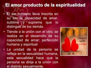 El amor producto de la espiritualidad
• El ser humano lleva Inscrita en
su ser la capacidad de amar,
sublime y suprema que lo
distingue de los demás.
• Tiende a la unión con el otro, se
realiza en el desarrollo de su
capacidad de amar: perfección
humana y espiritual
• La unidad de la persona se
refleja en la sexualidad humana,
esta sexualidad hace que la
persona se dirija a la unión con
el distinto sexualmente.
 
