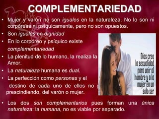 COMPLEMENTARIEDAD
• Mujer y varón no son iguales en la naturaleza. No lo son ni
corpóreas ni psíquicamente, pero no son opuestos.
• Son iguales en dignidad
• En lo corpóreo y psíquico existe
complementariedad
• La plenitud de lo humano, la realiza la unión de mujer y varón.
Amor.
• La naturaleza humana es dual.
• La perfección como personas y el
destino de cada uno de ellos no puede llevarse a cabo
prescindiendo, del varón o mujer.
• Los dos son complementarios pues forman una única
naturaleza: la humana, no es viable por separado.
 