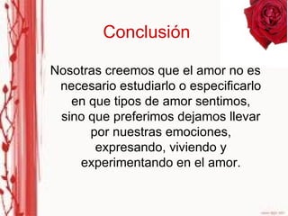 Conclusión Nosotras creemos que el amor no es necesario estudiarlo o especificarlo en que tipos de amor sentimos, sino que preferimos dejamos llevar por nuestras emociones, expresando, viviendo y experimentando en el amor. 