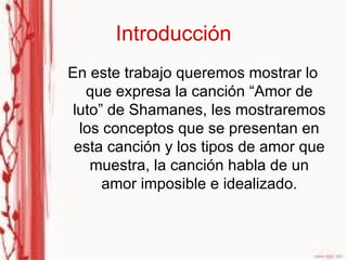 Introducción En este trabajo queremos mostrar lo que expresa la canción “Amor de luto” de Shamanes, les mostraremos los conceptos que se presentan en esta canción y los tipos de amor que muestra, la canción habla de un amor imposible e idealizado. 