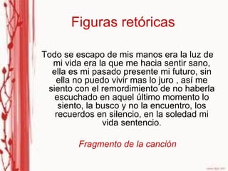 Figuras retóricas Todo se escapo de mis manos era la luz de mi vida era la que me hacia sentir sano, ella es mi pasado presente mi futuro, sin ella no puedo vivir mas lo juro , así me siento con el remordimiento de no haberla escuchado en aquel último momento lo siento, la busco y no la encuentro, los recuerdos en silencio, en la soledad mi vida sentencio. Fragmento de la canción 