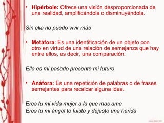 Hipérbole:  Ofrece una visión desproporcionada de una realidad, amplificándola o disminuyéndola.  Sin ella no puedo vivir más Metáfora : Es una identificación de un objeto con otro en virtud de una relación de semejanza que hay entre ellos, es decir, una comparación. Ella es mi pasado presente mi futuro Anáfora:  Es una repetición de palabras o de frases semejantes para recalcar alguna idea.  Eres tu mi vida mujer a la que mas ame Eres tu mi ángel te fuiste y dejaste una herida  