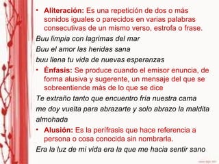 Aliteración:  Es una repetición de dos o más sonidos iguales o parecidos en varias palabras consecutivas de un mismo verso, estrofa o frase.  Buu limpia con lagrimas del mar Buu el amor las heridas sana buu llena tu vida de nuevas esperanzas  Énfasis:  Se produce cuando el emisor enuncia, de forma alusiva y sugerente, un mensaje del que se sobreentiende más de lo que se dice  Te extraño tanto que encuentro fría nuestra cama me doy vuelta para abrazarte y solo abrazo la maldita almohada  Alusión:  Es la perífrasis que hace referencia a persona o cosa conocida sin nombrarla.  Era la luz de mi vida era la que me hacia sentir sano  