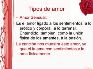 Tipos de amor Amor Sensual:  Es el amor ligado a los sentimientos, a lo erótico y corporal, a lo terrenal. Entendido, también, como la unión física de los amantes, a la pasión . La canción nos muestra este amor, ya que él la ama con sentimientos y la ama físicamente. 