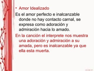 Amor Idealizado Es el amor perfecto e inalcanzable donde no hay contacto carnal, se expresa como adoración y admiración hacia lo amado. En la canción el interprete nos muestra una adoración y admiración a su amada, pero es inalcanzable ya que ella esta muerta. 