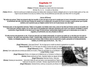 Capitulo 11
                                                              (Emma): Uuuuun hijo?
                                       (Tadeo): Sí florecita, creo que es lo lógico entre dos enamorados
                                                  (Emma): No, no, no… no quiero un hijo ahora
(Tadeo): Mmmm…. Haré de cuenta que no dijiste eso porque aún debes estar molesta por haberte castigado pero en un par de meses quiero un hijo, una
                 mujer no es de verdad si no le da a su marido un hijo, ah de preferencia que sea varón, las niñas mmm no me gustan

                                                             (voz en off Emma)
“No sabia que pensar, Tadeo me proponía algo tan inaudito, lo peor de todo es que aún lo amaba pero mi amor comenzaba a envenenarse con
      el sentimiento del odio, tenia tan poco tiempo de casada y ya lo odiaba pero una parte de mi aún lo amaba y quería pensar que él podía
                            cambiar y ser la persona que yo imagine cuándo me fui con él para buscar una vida mejor”

“El tiempo paso, en las siguientes semanas, Tadeo no me golpeo, me trataba como reina, como en los días que fuimos novios en mi pueblo, me
       traía rosas pero siempre negras, era un color que no me gustaba para nada pero teniendo ya de nuevo una relación envidiable no quería
          contrariarlo, fingía felicidad, él me decía que el negro le atraía porque representaba elegancia pero yo lo relacionaba con el dolor, la
                                                   angustia y el sufrimiento, las veía y lloraba en silencio”

   “El idilio terminó abruptamente un día.. El día que descubrí que estaba embarazada, se supone que debía ser un día feliz pero fue todo lo
        contrario.. No sabia como decírselo a Tadeo.. Cuándo llegó, estaba borracho de nuevo y yo temblando le lleve el plato de comida, eran
          frijoles, no trabajaba seguido y las veces que lo hacia, todo el dinero caía en manos de su madre, pensando en mi descubrimiento,
                                                  resbale y la comida cayó encima de él… fue.. Fue….”

                       (Ángel Villanueva): ¿Qué paso Emma?.. No me diga que su marido se atrevió a golpearla en su estado
                           (Emma llorando): No, no lo hizo pero me obligo a comer del suelo por haber tirado su comida
                                          (Ángel Villanueva): Emma… ´¡CÓMO ES POSIBLE DIOS MIO!
(Emma): Comí cada sobra de comida que estaba en el suelo y Tadeo se regocijaba con mi humillación, reía, se carcajeaba e inclusive me gritaba al oído:
                                                               ¡COME PERRA, COME!
                 (Ángel Villanueva): Emma, si lo desea ya no hablamos por un momento, le ofrezco un café para que se tranquilice
                               (Emma): Deseo continuar por favor.. Necesito hablar con alguien de todo este infierno
                                                 (Ángel Villanueva): Esta bien Emma.. Esta bien
 (Emma): Gracias por escucharme… tenia tanto miedo de venir por temor a ser descubierta por Tadeo o por su madre pero no tengo amigos, no tengo a
                                  nadie que me escuche o consuele.. Gracias, seguramente ese libro le quedará muy bien
                             (Ángel Villanueva): Gracias Emma, continua, te escuchó y te ofrezco mi hombro para llorar
 