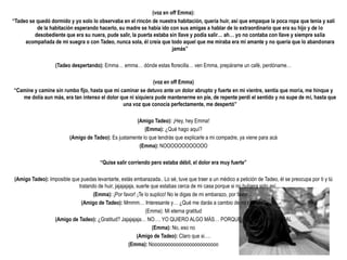 (voz en off Emma):
“Tadeo se quedó dormido y yo solo lo observaba en el rincón de nuestra habitación, quería huir, así que empaque la poca ropa que tenia y salí
          de la habitación esperando hacerlo, su madre se había ido con sus amigas a hablar de lo extraordinario que era su hijo y de lo
         desobediente que era su nuera, pude salir, la puerta estaba sin llave y podía salir… ah… yo no contaba con llave y siempre salía
     acompañada de mi suegra o con Tadeo, nunca sola, él creía que todo aquel que me miraba era mi amante y no quería que lo abandonara
                                                                      jamás”

                   (Tadeo despertando): Emma… emma… dónde estas florecilla… ven Emma, prepárame un café, perdóname…

                                                             (voz en off Emma)
“Camine y camine sin rumbo fijo, hasta que mi caminar se detuvo ante un dolor abrupto y fuerte en mi vientre, sentía que moría, me hinque y
   me dolía aun más, era tan intenso el dolor que ni siquiera pude mantenerme en pie, de repente perdí el sentido y no supe de mi, hasta que
                                               una voz que conocía perfectamente, me despertó”

                                                      (Amigo Tadeo): ¡Hey, hey Emma!
                                                          (Emma): ¿Qué hago aquí?
                         (Amigo de Tadeo): Es justamente lo que tendrás que explicarle a mi compadre, ya viene para acà
                                                       (Emma): NOOOOOOOOOOOO

                                       “Quise salir corriendo pero estaba débil, el dolor era muy fuerte”

(Amigo Tadeo): Imposible que puedas levantarte, estás embarazada.. Lo sé, tuve que traer a un médico a petición de Tadeo, él se preocupa por ti y tú
                            tratando de huir, jajajajaja, suerte que estabas cerca de mi casa porque si no hubiera sido así…
                                   (Emma): ¡Por favor! ¡Te lo suplico! No le digas de mi embarazo, por favor….
                             (Amigo de Tadeo): Mmmm… Interesante y… ¿Qué me darás a cambio de mi silencio?
                                                              (Emma): Mi eterna gratitud
                 (Amigo de Tadeo): ¿Gratitud? Jajajajaja… NO…. YO QUIERO ALGO MÀS… PORQUE NO ESTAS NADA MAL
                                                                  (Emma): No, eso no
                                                          (Amigo de Tadeo): Claro que si….
                                                     (Emma): Nooooooooooooooooooooooooo
 
