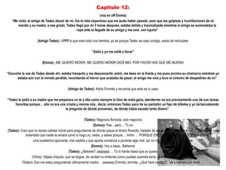 Capitulo 12:
                                                               (voz en off Emma)
   “Me violó, el amigo de Tadeo abusó de mi, fue lo más espantoso que me pudo haber pasado, peor que las golpizas y humillaciones de mi
       marido y su madre, a ese grado, Tadeo llegó por mi 3 horas después, estaba dolida y traumatizada mientras el amigo se acomodaba la
                                              ropa ante la llegada de su amigo y me veía con lujuria”

                     (Amigo Tadeo): Ufffffff si que eres toda una hembra, ya sé porque Tadeo se caso contigo, estas de rechupete

                                                           “Salió y yo me solté a llorar”

                        (Emma): ¡ME QUIERO MORIR, ME QUIERO MORIR DIOS MIO, POR FAVOR HAS QUE ME MUERA!

“Escuche la voz de Tadeo desde ahí, estaba tranquilo y me desconcertó, entró, me beso en la frente y me puso encima su chamarra mientras yo
      estaba aún con la mirada perdida, recordando el horror que acababa de pasar, el amigo me veía y tuvo el cinismo de despedirse de mi”

                                          (Amigo de Tadeo): Adiós Emmita y recuerda que esta es tu casa

“Tadeo le pidió a su madre que me preparara un té y ella como siempre lo hizo de mala gana, atenderme no era precisamente una de sus tareas
     favoritas porque… ella no era una criada y menos mía.. decía; entonces Tadeo saco de su pantalón un fajo de billetes y yo tartamudeando
                                      le pregunte de dónde provenían, de dónde había sacado tanto dinero”

                                                        (Tadeo): Negocios florecita, solo negocios
                                                               (Emma): Pee…pero… Tú no
(Tadeo): Creo que no tienes calidad moral para preguntarme de dónde saque el dinero florecita, trataste de escapar de mi, de mi amor.. Creo que no has
             entendido que nadie te amará como lo hago yo, nadie, y sabes porque… mmm … PORQUE ERES POCA COSA, MUY POCA COSA
                  Una pueblerina ignorante, mal vestida y que aparte comienza a ponerse algo mal, así no me dan ganas ni de tocarte
                                                              (Emma): Voy a baaa.. Bañarme
                                             (Tadeo): ¿Bañarte? Jajajajaja…. Tú lo harás hasta que yo quiera
                 (Vilma): Déjala chiquito, que se largue, de verdad no entiendo como puedes quererla tanto, si se porta tan mal contigo
          (Tadeo): Eso me estoy preguntando últimamente madre… aaaaaay Emmita, emmita, ¿Qué haré contigo?.. Ve a bañarte por favor …
 
