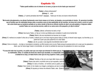 Capitulo 13:
                             “Tadeo quedó estático con el cinturón en la mano y el pie en el aire hasta que reaccionó”

                                                          (Tadeo): ¿Estas embarazada?
                                                                (Emma): S… síiiiiii
                           (Tadeo): ¿Y cuándo pensabas decírmelo? Jajajajaja… hasta que me das una buena noticia florecilla

“Me levanto abruptamente y me abrazo fuertemente como hacia meses no lo hacia, me besaba y me acariciaba el vientre.. Sí, pareciera increíble,
      que el hombre que me maltrataba tiempo atrás, se portara como el más espléndido de los maridos, me tomo de la mano y corrió al cuarto
        de la otra tirana que se mantenía sentada en su cama viendo la foto de su difunto marido sin decir una sola palabra, ni siquiera volteó
                            cuándo Tadeo con una sonrisa enorme, saltó en su cama como niño pequeño y le dijo la noticia”

                                                       (Tadeo): ¡Mamá, la florecita me dará un hijo!
                            (Vilma): Que bueno Tadeo, un hijo ja, lo único que faltaba para completar el cuadro de la familia feliz
                                              (Tadeo): Mamá, otra vez recordando tus traumas con mi papá
(Vilma): Sí, mañana se cumplen 5 años de su muerte y créeme que no me hace ninguna gracia visitar su tumba, le llevaré rosas negras, sus favoritas, ja, tu
                                                      padre fue lo peor que pudo pasarme en la vida Tadeo
                                           (Tadeo): ¡Ay mà, ya paso o sea seguirás recordándolo toda la vida?
(Vilma): Cómo no hacerlo… me dejo un recordatorio constante, es difícil amarte como te amo Tadeo porque te pareces tanto a él, a ese que me golpeaba a
                   diario, que me hacia tragar hasta lo innombrable, sin contar la cantidad de veces que me paseaba en la cara a sus pirujas

“Yo escuche todo tras la puerta y no podía creer que una mujer que atravesó lo mismo que yo, haya criado a su hijo a la imagen y semejanza de
        su maltratador, Vilma lo contaba de forma tan natural que asustaba, no comprendía como habiendo pasado lo mismo, alimentaba la
                   crueldad de su hijo y le había hecho creer que era muy superior a todo y podía hacer y deshacer a su antojo”

                                              (Vilma): Tendrás un hijo con una mujer débil, torpe y sin chiste
                                   (Tadeo): Espero sea varón, le pondré como yo por supuesto y será todo un hombre
                                          (Vilma): Sí, todo un hombre.. Un hombre como tu padre y tú supongo
                          (Tadeo): Claro mamá, tú me criaste a su imagen y semejanza, por eso no entiendo tus criticas hacia él
                                       (Vilma): Ni siquiera yo misma me entiendo Tadeo, vete.. Quiero descansar
 