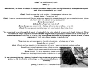 (Tadeo): Que pases buena noche mamá
                                                                    (Vilma): Aja

  “Me fui al cuarto y me encerré en el, seguía sin entender porque Vilma era así, si había sido maltratada como yo, no, simplemente no podía
                                                    seguir así, ya no, necesitaba huir pero ¿Cómo?

                            (Tadeo): Florecita hermosa, mira, te traje pan dulce y chocolate para que te alimentes bien
                                                      (Emma): Gracias… ¿Tu mamá esta bien?
(Tadeo): Primera vez que me preguntas por ella! Esta bien, le dieron una de esas crisis que suelen darle cuándo papá cumple años de muerto, típico en
                                              ella, mañana estará bien, cuándo le lleve sus rosas al panteón
                                                            (Emma): Quiero acompañarla
                                                    (Tadeo): ¿Tú?.. ¿Porqué tanto interés Emita?
                         (Emma): Creo que debo acercarme más a ella, tratar de llevarnos bien por el bebé… por su nieto
                          (Tadeo): Mmm creo que es lo más inteligente que te he escuchado decir.. Bravo Emita… bravo

“Nos recostamos, él se durmió enseguida, de repente en la televisión, lo vi a usted, hablaba de su nueva novela titulada simplemente El Amor,
       pedía historias de parejas que pudieran inspirarlo a descifrar el significado de esa palabra cuya existencia para mi era nula porque el
      amor de Tadeo era destructivo y dolía en el cuerpo y en el alma, apague el televisor y lo recordaba a usted hablando del amor, yo repetía
                                       esa palabra en mi mente una y otra vez hasta que me quede dormida”

                         (Vilma): Vaya, vaya, quieres acompañarme al panteón a llevarle rosas a su tumba al papá de Tadeo
                                                              (Emma): ¿Que hora es señora?
              (Vilma): Suficiente para llegar al panteón, tirar las rosas encima de la tumba y largarme lo más rápido posible de ese lugar
                               (Emma): Quiero acompañarla porque creo que mi bebé merece un hogar y no un infierno
                                             (Vilma): ¿Y crees que acompañándome las cosas cambiarán?
                                     (Emma): No lo sé.. Pero tal vez descubramos cosas en común entre las dos
                                (Vilma): Yo no tengo nada en común contigo. Levántate y no me hagas perder el tiempo

 “Me vestí rápido y corrí tras ella… llegamos al cementerio y ella con las rosas negras iba con una mirada amarga peor a la que siempre traía
       pero con un dejo de melancolía, sentimiento que no creí encontrar en ella, duramos en la tumba sin decir nada cerca de 10 minutos,
                                                                    cuándo dijo…”

                                                 (Vilma): ¡VETE ANTES DE QUE ME ARREPIENTA!
 