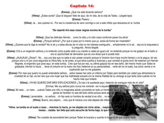 Capitulo 14:
                                                      (Emma): ¿Qué me está diciendo señora?
                          (Vilma): ¿Estas sorda? ¡Que te largues! Vete de aquí, de mi vida, de la vida de Tadeo.. Lárgate lejos
                                                                  (Emma): Peeero….
                  (Vilma): Ja… eso quieres no.. Por eso tu insistencia de venir conmigo a ver a este infeliz que descansa en la tumba

                                              “De repente tiró esas rosas negras encima de la tumba”

                               (Vilma): ¡Que las disfrutes Hernán… como te odio y mi odio crece conforme pasan los años!
                             (Emma): ¿Porqué señora? ¿Por qué si paso por lo mismo que yo, actúa de forma tan miserable?
(Vilma): ¿Quieres que te diga la verdad? No lo sé y a estas alturas de mi vida no me interesa averiguarlo… simplemente no lo sé… esa es la respuesta a
                                                                   tu pregunta.. Ahora lárgate
 (Emma): Crió a un engendro señora y no entiendo como puede odiar a su marido si usted es igual a él, no entiendo porque no me golpeo en el baño si
                                              era su oportunidad de demostrar que es una diosa que lo puede todo
 (Vilma): ¡JAJAJAJA! ¿Diosa?.. No… soy una tipa que no sabe si aún posee corazón porque lo hicieron duro hace mucho tiempo y no te pegue, tal vez
      porque vino a mi por unos segundos la Vilma feliz, la de antes, la que tenia sueños e ilusiones y que cometió el grave error de meterse con Hernán
         Negrete, el engendro que yace aquí, en esta tumba.. Creo que fue por eso, su última golpiza fue en ese baño, del mismo modo que Tadeo te
         golpeaba, Hernán lo hacia … tener el cinturón en la mano me hizo meterme en su personalidad… verte ahí en el suelo, fue como verme a mi
                                                                 suplicando que no me golpeara
    (Emma): Por mas que quiero no puedo entenderla señora… estos meses han sido un infierno por Tadeo pero también por usted que alimentaba la
         crueldad de su hijo, es tan raro que una mujer que fue maltratada actuará con la misma frialdad de su verdugo al que tanto odia cuándo no ha
                                                                     hecho más que imitarlo
               (Vilma): ¡‟YA NO QUIERO DAR MÁS EXPLICACIONES! ¿Te iras o te quedarás aquí, tratando de averiguar más de mi vida?
                                          (Emma): Me voy señora pero nunca me volverán ver ni siquiera a mi hijo
 (Vilma): Mi nieto… un nieto… cuándo Tadeo era niño, lo imaginaba adulto convertido en todo un hombre… jajajaja… espero que esa teoría de que los
                                                genes se heredan no sea del todo cierta porque seria algo tan…
                (Emma): Lamentable… no señora… mi hijo será un hombre de verdad si es niño… no será un verdugo, nunca lo permitiré
                            (Vilma): Bueno, eso espero… creo que él merece una vida alejada del infierno, espero lo consigas

  “Vilma se tumbo en el suelo a rezar… mientras lo hacia, yo me alejaba sin mirar atrás… respiraba de nuevo, otra vez, como no lo hacia en
                             meses… estaba tan feliz que solo escuche de forma baja, lo que Vilma me dijo al final”

                      (Vilma): Ten cuidado de esconderte bien porque Tadeo te buscara y cuando lo haga no se que pueda hacer
 