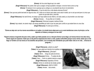(Emma): Así fue como llegué aquí con usted
                  (Ángel Villanueva): No puedo creer que su suegra, la haya ayudado a escapar, si era tan tirana como su hijo
                         (Emma): Yo tampoco lo sé, supongo que su antiguo yo, se presentó ese día en el cementerio
                                    (Ángel Villanueva): ¿Y que ha sido de su vida desde entonces Emma?
(Emma): Creo que eso podré decírselo en algunos días, iré a visita con el doctor para saber como esta mi bebé, aún no sé que será pero lo único que
                                                           quiero es que este sano y sea feliz
         (Ángel Villanueva): Así será Emma, me alegro que haya salido de ese infierno, sin duda usted y su hijo tendrán una vida mejor
                                                (Emma): Gracias …. Ya soy feliz con mi bebito
                                            (Ángel Villanueva): Entonces la espero mañana Emma
        (Emma): Aquí estaré, me siento mejor, aún tengo pesadillas por todo lo que me paso pero confió en que estaré bien en unos días
                                                 (Ángel Villanueva): Ya verá que si Emma….

 “Emma se alejo aún con las manos escondidas en el suéter y la mirada hacia abajo pero ya no venia temblorosa como al principio, se fue
                                              dejando su tristeza y amargura en ese sofá”

“Esperé ansioso al siguiente día para verla y saber que había pasado con su vida pero Emma nunca llegó, así transcurrieron tres días más y
   Emma siguió sin aparecer, hasta que un día perdí la esperanza de volver a verla, quede confundido porque nunca volvió, hasta que un día
   llego un hombre con las manos en los bolsillos del pantalón, con la mirada más intimidante que pude haber visto en mi vida… entonces le
                                                                  pregunte…”

                                                       (Ángel Villanueva): ¿Quién es usted?
                                              (Tadeo): Así que usted es el escritor de novelitas cursis
                                                           (Ángel Villanueva): ¿Disculpe?
                                                    (Tadeo): Mmm…. Vengo de parte de Emma
                                                  (Ángel Villanueva): Emma…. Tú sabes de ella
                                               (Tadeo): Claro…. Como no saberlo siendo su esposo
                                                      (Ángel Villanueva): Esperaba a Emma
                                                  (Tadeo): Emma no vendrá así de simple, jamás
                                                        (Ángel Villanueva): ¡QUE LE HIZO!
                                                          (Tadeo): Amarla… solo amarla…
 