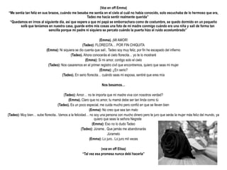 (Voz en off Emma)
“Me sentía tan feliz en sus brazos, cuándo me besaba me sentía en el cielo al cuál no había conocido, solo escuchaba de lo hermoso que era,
                                                     Tadeo me hacia sentir realmente querida”
 “Quedamos en irnos al siguiente día, así que espere a que mi papá se emborrachara como de costumbre, se quedo dormido en un pequeño
       sofá que teníamos en nuestra casa, guarde entre mis cosas una foto de mi madre conmigo cuándo era una niña y sali de forma tan
                            sencilla porque mi padre ni siquiera se percato cuándo la puerta hizo el ruido acostumbrado”

                                                                (Emma). ¡MI AMOR!
                                                    (Tadeo): FLORECITA… POR FIN CHIQUITA
                           (Emma): Ni siquiera se dio cuenta que salí.. Tadeo soy muy feliz, por fin he escapado del infierno
                                           (Tadeo). Ahora conocerás el cielo florecita… yo te lo mostraré
                                                      (Emma): Si mi amor, contigo solo el cielo
                            (Tadeo): Nos casaremos en el primer registro civil que encontremos, quiero que seas mi mujer
                                                                (Emma): ¿En serio?
                                     (Tadeo). En serio florecita… cuándo seas mi esposa, sentiré que eres mía

                                                                   Nos besamos…

                                       (Tadeo): Amor… no te importa que mi madre viva con nosotros verdad?
                                          (Emma). Claro que no amor, tu mamá debe ser tan linda como tú
                                   (Tadeo). Es un poco especial, me cuida mucho pero confió en que se lleven bien
                                                          (Emma): No creo que sea tan malo
(Tadeo): Muy bien… sube florecita.. Vamos a la felicidad… no soy una persona con mucho dinero pero te juro que serás la mujer más feliz del mundo, ya
                                                              quiero que seas la señora Negrete
                                                            (Emma): Eso no lo dudo Tadeo
                                                     (Tadeo): Júrame.. Que jamás me abandonarás
                                                                       Júramelo
                                                          (Emma): Lo juro.. Lo juro mil veces

                                                                  (voz en off Elisa)
                                                     “Tal vez esa promesa nunca debí hacerla”
 