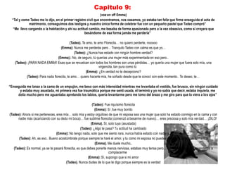 Capitulo 9:
                                                                (voz en off Emma)
  “Tal y como Tadeo me lo dijo, en el primer registro civil que encontramos, nos casamos, yo estaba tan feliz que firme enseguida el acta de
             matrimonio, conseguimos dos testigos y nuestra única forma de celebrar fue con un pequeño pastel que Tadeo compró”
   “Me llevo cargando a la habitación y ahí su actitud cambio, me besaba de forma apasionada pero a la vez obsesiva, como si creyera que
                                                    besándome de esa forma jamás me perdería”

                                            (Tadeo). Te amo, te amo Florecita… no quiero perderte, nooooo
                                    (Emma): Nunca me perderás pero .. Tranquilo Tadeo con calma es que yo…
                                               (Tadeo): ¿Nunca has estado con ningún hombre verdad?
                                  (Emma).: No, de seguro, tú querías una mujer más experimentada en eso pero..
    (Tadeo): ¡PARA NADA EMMA! Esas que se revuelcan con todos los hombres son unas pérdidas… yo quería una mujer que fuera solo mía, una
                                                                 virgencita, tan pura como tú
                                                        (Emma): ¿En verdad no te decepciono?
            (Tadeo): Para nada florecita, te amo… quiero hacerte mía, he soñado desde que te conocí con este momento.. Te deseo, te…

“Enseguida me lanzo a la cama de un empujón, me beso con más intensidad mientras me levantaba el vestido, fue brusco, sin ningún cuidado
      y estaba muy asustada, mi primera vez fue traumática porque me sentí usada, él terminó y yo no sabia que decir, estaba inquieta, me
     dolía mucho pero me aguantaba apretando los labios, quería levantarme pero me tomo del brazo y me giro para que lo viera a los ojos”

                                                             (Tadeo): Fue riquísimo florecita
                                                               (Emma): Sí ,fue muy bonito
(Tadeo): Ahora si me perteneces, eres mía… solo mía y estoy orgulloso de que mi esposa sea una mujer que solo ha estado conmigo en la cama y con
      nadie más (acariciando con su dedo mi boca)… fue sublime florecita (comenzó a besarme de nuevo)… eres preciosa y solo mía verdad… ¡DILO!
                                                            (Emma). Sí, solo tuya (asustada)
                                                     (Tadeo): ¿Algo te pasa? Tu actitud ha cambiado
                                 (Emma): No tengo nada, solo que me siento rara, nunca había estado con nadie y..
      (Tadeo): Ah, es eso.. Bueno acostúmbrate porque siempre te haré el amor, y tu como mi esposa no puedes negarte a estar con tu marido
                                                               (Emma). Me duele mucho..
   (Tadeo): Es normal, ya se te pasará florecita, es que debes ponerte menos nerviosa, estabas muy tensa pero… no te preocupes ya aprenderás a
                                                                         complacerme
                                                          (Emma): Sí, supongo que si mi amor
                                         (Tadeo). Nunca dudes de lo que te digo porque siempre es la verdad
 