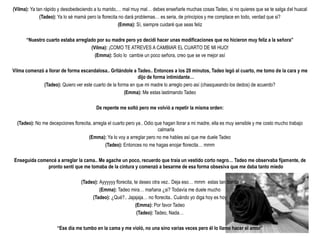 (Vilma): Ya tan rápido y desobedeciendo a tu marido,… mal muy mal… debes enseñarle muchas cosas Tadeo, si no quieres que se te salga del huacal
              (Tadeo): Ya lo sé mamá pero la florecita no dará problemas… es seria, de principios y me complace en todo, verdad que si?
                                                      (Emma): Sí, siempre cuidaré que seas feliz

      “Nuestro cuarto estaba arreglado por su madre pero yo decidí hacer unas modificaciones que no hicieron muy feliz a la señora”
                                    (Vilma): ¡COMO TE ATREVES A CAMBIAR EL CUARTO DE MI HIJO!
                                      (Emma): Solo lo cambie un poco señora, creo que se ve mejor así

Vilma comenzó a llorar de forma escandalosa.. Gritándole a Tadeo.. Entonces a los 20 minutos, Tadeo legó al cuarto, me tomo de la cara y me
                                                             dijo de forma intimidante…
             (Tadeo): Quiero ver este cuarto de la forma en que mi madre lo arreglo pero así (chasqueando los dedos) de acuerdo?
                                                      (Emma): Me estas lastimando Tadeo

                                          De repente me soltó pero me volvió a repetir la misma orden:

  (Tadeo): No me decepciones florecita, arregla el cuarto pero ya.. Odio que hagan llorar a mi madre, ella es muy sensible y me costo mucho trabajo
                                                                          calmarla
                                     (Emma): Ya lo voy a arreglar pero no me hables así que me duele Tadeo
                                              (Tadeo): Entonces no me hagas enojar florecita… mmm

Enseguida comencé a arreglar la cama.. Me agache un poco, recuerdo que traía un vestido corto negro… Tadeo me observaba fijamente, de
              pronto sentí que me tomaba de la cintura y comenzó a besarme de esa forma obsesiva que me daba tanto miedo

                                  (Tadeo): Ayyyyyy florecita, te deseo otra vez.. Deja eso… mmm estas tan bonita
                                           (Emma): Tadeo mira… mañana ¿si? Todavía me duele mucho
                                       (Tadeo): ¿Qué?.. Jajajaja… no florecita.. Cuándo yo diga hoy es hoy
                                                               (Emma): Por favor Tadeo
                                                                (Tadeo): Tadeo, Nada…

                      “Ese día me tumbo en la cama y me violó, no una sino varias veces pero él lo llamo hacer el amor”
 