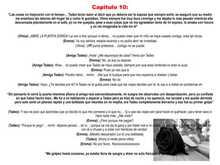 Capitulo 10:
“Las cosas no mejoraron con el tiempo… Tadeo tenia razón al decir que yo debería ser la esposa que siempre soñó, se aseguró que su madre
     me enseñara las labores del hogar tal y como le gustaban, Vilma siempre fue muy dura conmigo y me dejaba lo más pesado mientras ella
    descansaba plácidamente en el sofá, yo no me quejaba, pese a esas cosas que no me agradaban tanto de mi esposo, lo amaba con locura
                                                        y no me imaginaba la vida sin él”

       (Vilma): ¡ABRE LA PUERTA SORDA! La van a tirar porque ni abres… no puedo creer que mi niño se haya casado contigo, eres tan bruta
                                   (Emma): Ya voy señora, estaba lavando y no podía abrir de inmediato
                                           (Vilma): Uffff puros pretextos… contigo no se puede

                                        (Amigo Tadeo): ¡Hola! ¿Me equivoque de casa? Venia por Tadeo
                                                         (Emma): No, yo soy su esposa
                (Amigo Tadeo): Wow… no puedo creer que Tadeo se haya casado, siempre juro que esas tonterías no eran lo suyo
                                                          (Emma): Pues ya ves que si
                       (Amigo Tadeo): Perdón reina… mmm… dile que lo busque para que nos vayamos a chelear y bailar
                                                                 (Emma): No ira
       (Amigo Tadeo): Vaya, ¿Ya decides por él? A Tadeo no le gusta para nada que las viejas decidan por él, te vas a a meter en problemas eh

“Sin pensarlo le cerré la puerta mientras afuera el amigo reía estruendosamente, mi suegra me observaba con desaprobación, pero yo confiada
      en que había hecho bien.. Me fui a mi habitación a esperar a Tadeo pero se hizo de noche y no apareció, me recosté y me quede dormida
     pero solo sentí un jaloneo rápido y una bofetada que retumbo en mi mejilla, era Tadeo completamente borracho y ese fue su primer golpe”

(Tadeo): Y eso es para que aprendas que yo decido lo que me conviene y lo que no,… tú o sea las viejas son para hacer el quehacer, para tener sexo e
                                                                hijos nada más, ¿Me oíste?
                                                        (Emma): ¿Pero porque me pegas?
(Tadeo): “Porque te pego”… mmm déjame pensar… ah sí… porque se me da la gana y por tratar mal a mi cuate, ya me contó y sabes que hice‟ me fui
                                                     con él a chupar y a estar con hembras de verdad
                                                (Emma): ¡Maldito descarado! (Le di una bofetada)
                                                        (Tadeo): Ahora si verás perra infeliz
                                                    (Emma): No por favor,. Nooooooooooooooo

                          “Me golpeo hasta cansarse, yo estaba llena de sangre y dolor no solo físico sino del alma”
 