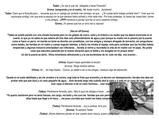 Tadeo: ¿Ya ves lo que me obligaste a hacer Florecita?
                                            Emma: (sangrando y en el suelo).. Me duele mucho.. ¡Ayúdame!
Tadeo: Claro que si florecilla pero… recuerda que es un castigo por portarte mal conmigo, es que… ¿Te cuesta tanto trabajo portarte bien?.. Creo que me
     equivoque contigo, creí que eras la esposa con la que siempre había soñado y mira nada más.. Por todo protestas, no haces las cosas bien, corres
                                          a mis amigos ..uffffffff comienzo a pensar que fue un error casarme contigo…
                                                    Emma: ¡Yo pienso que fue un error ser tu esposa!

                                                                 (Voz en off Emma)
  “Tadeo se quedo parado con una mirada horrenda pero no me golpeo de nuevo, salió y le ordenó a su madre que me dejara encerrada en el
        cuarto, lo que yo no sabia es que estaría ahí tres días solo alimentándome de agua y pan porque su madre me lo pasaría por la puerta
       como si fuera un perro, mi marido en tanto se divertía con prostitutas, con los amigos y siempre ahogado de borracho, sin preguntarse
      como estaba, las heridas en mi rostro y cuerpo seguían latentes, a diario me miraba al espejo, solo para constatar que las heridas habían
        empeorado y algunas inclusive amenazaban con infectarse… lloraba al verme y recordaba la vida de mi madre con mi papá.. No podía
                          creer que estuviera pasando por la misma situación pero al doble y me ahogaba en mi propio dolor”
                 Un día la puerta se abrió.. Vilma mirándome altivamente y a la vez burlándose de mi, solo me dijo una oración…

                                                       (Vilma): Espero hayas aprendido la lección
                                                              (Emma): Tengo hambre señora
                          (Vilma): Ah… ahí traje frijoles .. Cocina, yo saldré a ver a mis amigas, ,merezco algo de distracción

“Quede en el suelo debilitada y así me arrastre a la cocina, cogí toda la fruta que encontré y la devoré con desesperación, llevaba tres días sin
    probar más que pan duro y un vaso pequeño de agua… lloré durante largo rato cuándo alcé la vista y vi ante mi un ramo de rosas pero no
                                            eran rojas ni blancas ni de un color hermoso… eran negras”

                                 (Tadeo): Perdóname florecita, pero.. Mira lo que me obligas a hacer….ven florecilla…
 “Yo quería resistirme pero no tenia fuerzas, me cargo, me baño y me curo las heridas que aún permanecían abiertas, me besaba cada una de
                     ellas hasta que llegó a mi boca … me puso una bata que recién me había comprado y me dijo: TE EXTRAÑE”

                                               (Tadeo): Perdóname florecita… voy a cambiar, te lo juro
                                                            (Emma): Te perdono Tadeo
                                   (Tadeo): ¡Ahora debemos pensar en que nuestro amor crezca, quiero un hijo tuyo!
 