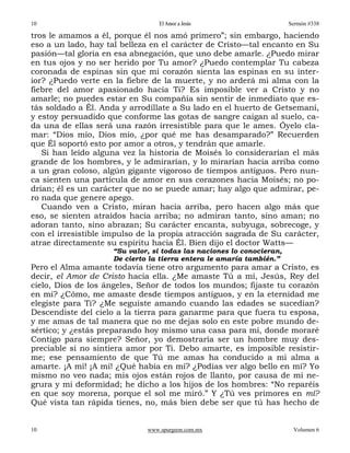 10                                El Amor a Jesús                      Sermón #338

tros le amamos a él, porque él nos amó primero”; sin embargo, haciendo
eso a un lado, hay tal belleza en el carácter de Cristo—tal encanto en Su
pasión—tal gloria en esa abnegación, que uno debe amarle. ¿Puedo mirar
en tus ojos y no ser herido por Tu amor? ¿Puedo contemplar Tu cabeza
coronada de espinas sin que mi corazón sienta las espinas en su inter-
ior? ¿Puedo verte en la fiebre de la muerte, y no arderá mi alma con la
fiebre del amor apasionado hacia Ti? Es imposible ver a Cristo y no
amarle; no puedes estar en Su compañía sin sentir de inmediato que es-
tás soldado a Él. Anda y arrodíllate a Su lado en el huerto de Getsemaní,
y estoy persuadido que conforme las gotas de sangre caigan al suelo, ca-
da una de ellas será una razón irresistible para que le ames. Óyelo cla-
mar: “Dios mío, Dios mío, ¿por qué me has desamparado?” Recuerden
que Él soportó esto por amor a otros, y tendrán que amarle.
   Si han leído alguna vez la historia de Moisés lo considerarían el más
grande de los hombres, y le admirarían, y lo mirarían hacia arriba como
a un gran coloso, algún gigante vigoroso de tiempos antiguos. Pero nun-
ca sienten una partícula de amor en sus corazones hacia Moisés; no po-
drían; él es un carácter que no se puede amar; hay algo que admirar, pe-
ro nada que genere apego.
   Cuando ven a Cristo, miran hacia arriba, pero hacen algo más que
eso, se sienten atraídos hacia arriba; no admiran tanto, sino aman; no
adoran tanto, sino abrazan; Su carácter encanta, subyuga, sobrecoge, y
con el irresistible impulso de la propia atracción sagrada de Su carácter,
atrae directamente su espíritu hacia Él. Bien dijo el doctor Watts—
                     “Su valor, si todas las naciones lo conocieran,
                     De cierto la tierra entera le amaría también.”
Pero el Alma amante todavía tiene otro argumento para amar a Cristo, es
decir, el Amor de Cristo hacia ella. ¿Me amaste Tú a mí, Jesús, Rey del
cielo, Dios de los ángeles, Señor de todos los mundos; fijaste tu corazón
en mí? ¿Cómo, me amaste desde tiempos antiguos, y en la eternidad me
elegiste para Ti? ¿Me seguiste amando cuando las edades se sucedían?
Descendiste del cielo a la tierra para ganarme para que fuera tu esposa,
y me amas de tal manera que no me dejas solo en este pobre mundo de-
sértico; y ¿estás preparando hoy mismo una casa para mí, donde moraré
Contigo para siempre? Señor, yo demostraría ser un hombre muy des-
preciable si no sintiera amor por Ti. Debo amarte, es imposible resistir-
me; ese pensamiento de que Tú me amas ha conducido a mi alma a
amarte. ¡A mí! ¡A mí! ¿Qué había en mí? ¿Podías ver algo bello en mí? Yo
mismo no veo nada; mis ojos están rojos de llanto, por causa de mi ne-
grura y mi deformidad; he dicho a los hijos de los hombres: “No reparéis
en que soy morena, porque el sol me miró.” Y ¿Tú ves primores en mí?
Qué vista tan rápida tienes, no, más bien debe ser que tú has hecho de


10                            www.spurgeon.com.mx                       Volumen 6
 