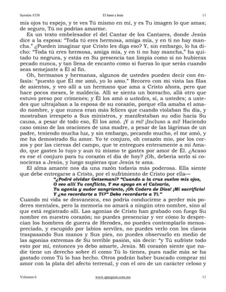 Sermón #338                         El Amor a Jesús                           11

mis ojos tu espejo, y te ves Tú mismo en mí, y es Tu imagen lo que amas;
de seguro, Tú no podrías amarme.
   Es un texto embelesador el del Cantar de los Cantares, donde Jesús
dice a la esposa: “Toda tú eres hermosa, amiga mía, y en ti no hay man-
cha.” ¿Pueden imaginar que Cristo les diga eso? Y, sin embargo, lo ha di-
cho: “Toda tú eres hermosa, amiga mía, y en ti no hay mancha,” ha qui-
tado tu negrura, y estás en Su presencia tan limpia como si no hubieras
pecado nunca, y tan llena de encanto como si fueras lo que serás cuando
seas semejante a Él al fin.
   Oh, hermanos y hermanas, algunos de ustedes pueden decir con én-
fasis: “puesto que Él me amó, yo lo amo.” Recorro con mi vista las filas
de asientos, y veo allí a un hermano que ama a Cristo ahora, pero que
hace pocos meses, le maldecía. Allí se sienta un borracho, allá otro que
estuvo preso por crímenes; y Él los amó a ustedes, sí, a ustedes; a uste-
des que ultrajaban a la esposa de su corazón, porque ella amaba el ama-
do nombre, y que nunca eran más felices que cuando violaban Su día, y
mostraban irrespeto a Sus ministros, y manifestaban su odio hacia Su
causa, a pesar de todo eso, Él los amó. ¡Y a mí! ¡Incluso a mí! Haciendo
caso omiso de las oraciones de una madre, a pesar de las lágrimas de un
padre, teniendo mucha luz, y sin embargo, pecando mucho, el me amó, y
me ha demostrado Su amor. Yo te conjuro, oh corazón mío, por los cor-
zos y por las ciervas del campo, que te entregues enteramente a mi Ama-
do, que gastes lo tuyo y aun tú mismo te gastes por amor de Él. ¿Acaso
es ese el conjuro para tu corazón el día de hoy? ¡Oh, debería serlo si co-
nocieras a Jesús, y luego supieras que Jesús te ama.
   El alma amante nos da una razón todavía más poderosa. Ella siente
que debe entregarse a Cristo, por el sufrimiento de Cristo por ella—
              “¿Podré olvidar Getsemaní? “Cuando a la cruz vuelvo mis ojos,
              O veo allí Tu conflicto, Y me apoyo en el Calvario,
              Tu agonía y sudor sangriento, ¡Oh Codero de Dios! ¡Mi sacrificio!
              Y ¿no recordarte a Ti?” Debo recordarte a Ti.”
Cuando mi vida se desvanezca, eso podría conducirme a perder mis po-
deres mentales, pero la memoria no amará a ningún otro nombre, sino al
que está registrado allí. Las agonías de Cristo han grabado con fuego Su
nombre en nuestro corazón; no puedes presenciar y ver cómo lo despre-
cian los hombres de guerra de Herodes, no puedes contemplarlo menos-
preciado, y escupido por labios serviles, no puedes verlo con los clavos
traspasando Sus manos y Sus pies, no puedes observarlo en medio de
las agonías extremas de Su terrible pasión, sin decir: “y Tú sufriste todo
esto por mí, entonces yo debo amarte, Jesús. Mi corazón siente que na-
die tiene un derecho sobre él como Tú lo tienes, pues nadie más se ha
gastado como Tú lo has hecho. Otros podrán haber buscado comprar mi
amor con la plata del afecto terrenal, y con el oro de un carácter celoso y

Volumen 6                       www.spurgeon.com.mx                           11
 